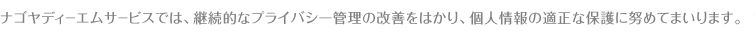 ナゴヤディーエムサービスでは、継続的なプライバシー管理の改善をはかり、個人情報の適正な保護に努めてまいります。