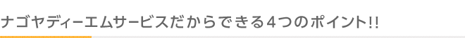 ナゴヤディーエムサービスだからできる4つのポイント！！