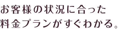 お客様の状況に合った料金プランがすぐわかる。